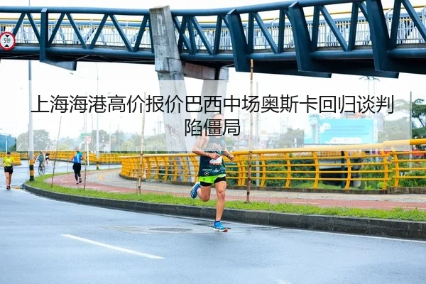 上海海港高价报价巴西中场奥斯卡回归谈判陷僵局